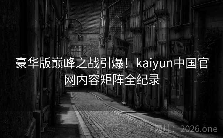豪华版巅峰之战引爆！kaiyun中国官网内容矩阵全纪录